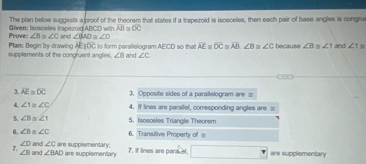 The plan below suggests a proof of the theorem that states if a trapezoid is isosceles, then each pair of base angles is congrue 
Given: Isosceles trapezoid ABCD with overline AB≌ overline DC
Prove: ∠ B≌ ∠ C and ∠ BAD≌ ∠ D
Plan: Begin by drawing overline AE||overline DC to form parallelogram AECD so that overline AE≌ overline DC≌ overline AB, ∠ B≌ ∠ C because ∠ B≌ ∠ 1 and ∠ 1≌
supplements of the congruent angles, ∠ B and ∠ C. 
3. overline AE≌ overline DC 3. Opposite sides of a parallelogram are ≅ 
4. ∠ 1≌ ∠ C 4. If lines are parallel, corresponding angles are ≌
5. ∠ B≌ ∠ 1 5. Isosceles Triangle Theorem 
6. ∠ B≌ ∠ C 6. Transitive Property of ≌
∠ D and ∠ C are supplementary; 
7. and ∠ BAD are supplementary 7. If lines are para el, □ are supplementary
∠ B