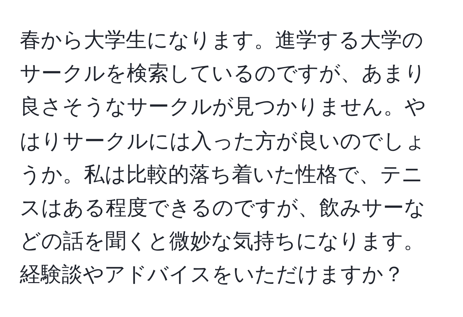 春から大学生になります。進学する大学のサークルを検索しているのですが、あまり良さそうなサークルが見つかりません。やはりサークルには入った方が良いのでしょうか。私は比較的落ち着いた性格で、テニスはある程度できるのですが、飲みサーなどの話を聞くと微妙な気持ちになります。経験談やアドバイスをいただけますか？