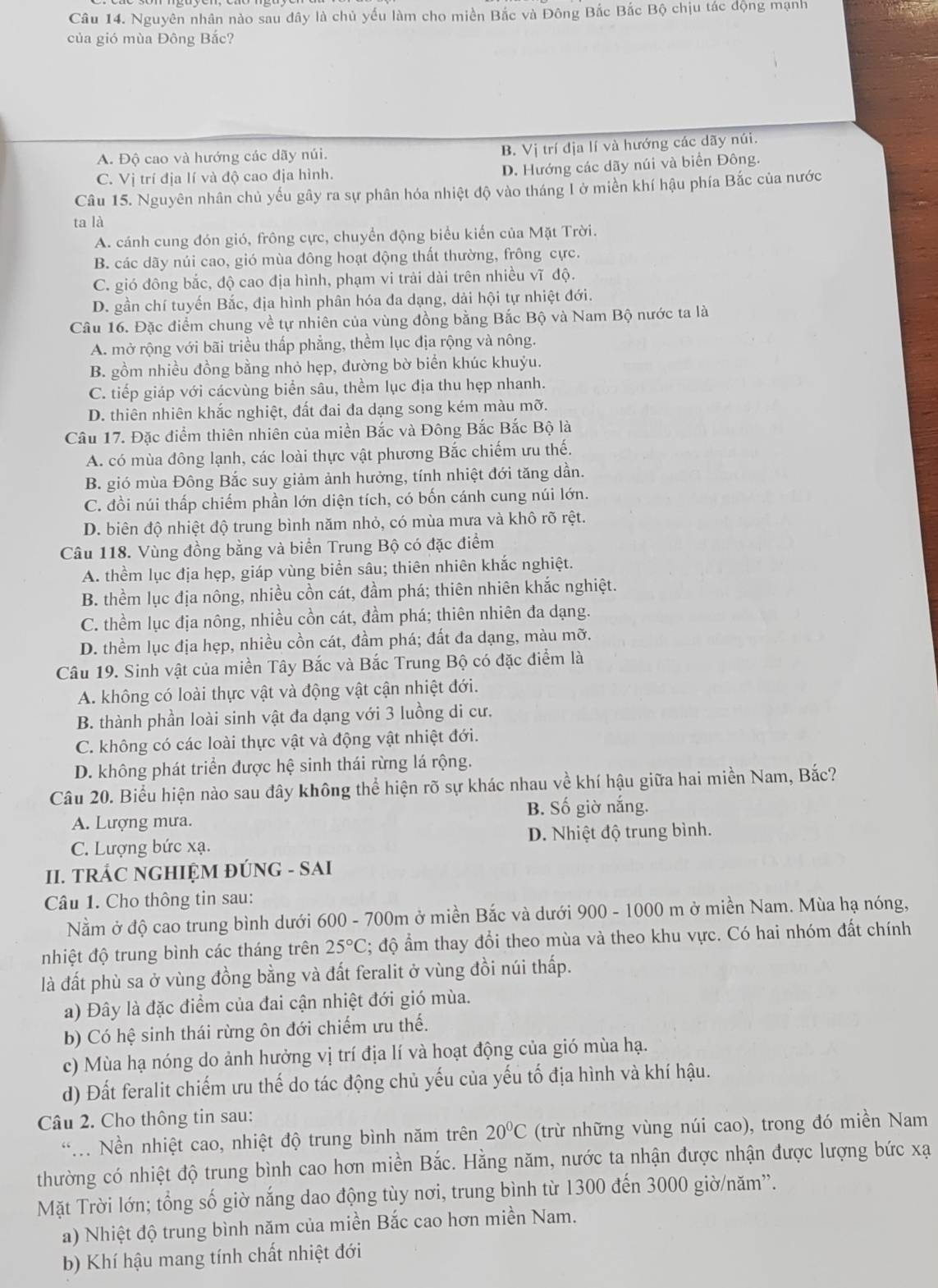 Nguyên nhân nào sau dây là chủ yếu làm cho miền Bắc và Đông Bắc Bắc Bộ chịu tác động mạnh
của gió mùa Đông Bắc?
A. Độ cao và hướng các dãy núi. B. Vị trí địa lí và hướng các dãy núi.
C. Vị trí địa lí và độ cao địa hình.
D. Hướng các dãy núi và biển Đông.
Câu 15. Nguyên nhân chủ yếu gây ra sự phân hóa nhiệt độ vào tháng 1ở miền khí hậu phía Bắc của nước
ta là
A. cánh cung đón gió, frông cực, chuyển động biểu kiến của Mặt Trời.
B. các dãy núi cao, gió mùa đông hoạt động thất thường, frông cực.
C. gió đông bắc, độ cao địa hình, phạm vi trải dài trên nhiều vĩ độ.
D. gần chí tuyến Bắc, địa hình phân hóa đa dạng, dải hội tự nhiệt đới.
Câu 16. Đặc điểm chung về tự nhiên của vùng đồng bằng Bắc Bộ và Nam Bộ nước ta là
A. mở rộng với bãi triều thấp phẳng, thềm lục địa rộng và nông.
B. gồm nhiều đồng bằng nhỏ hẹp, đường bờ biển khúc khuỷu.
C. tiếp giáp với cácvùng biển sâu, thềm lục địa thu hẹp nhanh.
D. thiên nhiên khắc nghiệt, đất đai đa dạng song kém màu mỡ.
Câu 17. Đặc điểm thiên nhiên của miền Bắc và Đông Bắc Bắc Bộ là
A. có mùa đông lạnh, các loài thực vật phương Bắc chiếm ưu thế.
B. gió mùa Đông Bắc suy giảm ảnh hưởng, tính nhiệt đới tăng dần.
C. đồi núi thấp chiếm phần lớn diện tích, có bốn cánh cung núi lớn.
D. biên độ nhiệt độ trung bình năm nhỏ, có mùa mưa và khô rõ rệt.
Câu 118. Vùng đồng bằng và biển Trung Bộ có đặc điểm
A. thềm lục địa hẹp, giáp vùng biển sâu; thiên nhiên khắc nghiệt.
B. thềm lục địa nông, nhiều cồn cát, đầm phá; thiên nhiên khắc nghiệt.
C. thềm lục địa nông, nhiều cồn cát, đầm phá; thiên nhiên đa dạng.
D. thềm lục địa hẹp, nhiều cồn cát, đầm phá; đất đa dạng, màu mỡ.
Câu 19. Sinh vật của miền Tây Bắc và Bắc Trung Bộ có đặc điểm là
A. không có loài thực vật và động vật cận nhiệt đới.
B. thành phần loài sinh vật đa dạng với 3 luồng di cư.
C. không có các loài thực vật và động vật nhiệt đới.
D. không phát triển được hệ sinh thái rừng lá rộng.
Câu 20. Biểu hiện nào sau đây không thể hiện rõ sự khác nhau về khí hậu giữa hai miền Nam, Bắc?
A. Lượng mưa. B. Số giờ nắng.
C. Lượng bức xạ. D. Nhiệt độ trung bình.
II. TRÁC NGHIỆM ĐÚNG - SAI
Câu 1. Cho thông tin sau:
Nằm ở độ cao trung bình dưới 600 - 700m ở miền Bắc và dưới 900 - 1000 m ở miền Nam. Mùa hạ nóng,
nhiệt độ trung bình các tháng trên 25°C; độ ẩm thay đổi theo mùa và theo khu vực. Có hai nhóm đất chính
là đất phù sa ở vùng đồng bằng và đất feralit ở vùng đồi núi thấp.
a) Đây là đặc điểm của đai cận nhiệt đới gió mùa.
b) Có hệ sinh thái rừng ôn đới chiếm ưu thế.
c) Mùa hạ nóng do ảnh hưởng vị trí địa lí và hoạt động của gió mùa hạ.
d) Đất feralit chiếm ưu thế do tác động chủ yếu của yếu tố địa hình và khí hậu.
Câu 2. Cho thông tin sau:
*. Nền nhiệt cao, nhiệt độ trung bình năm trên 20°C (trừ những vùng núi cao), trong đó miền Nam
thường có nhiệt độ trung bình cao hơn miền Bắc. Hằng năm, nước ta nhận được nhận được lượng bức xạ
Mặt Trời lớn; tổng số giờ nắng dao động tùy nơi, trung bình từ 1300 đến 3000 giờ/năm”.
a) Nhiệt độ trung bình năm của miền Bắc cao hơn miền Nam.
b) Khí hậu mang tính chất nhiệt đới