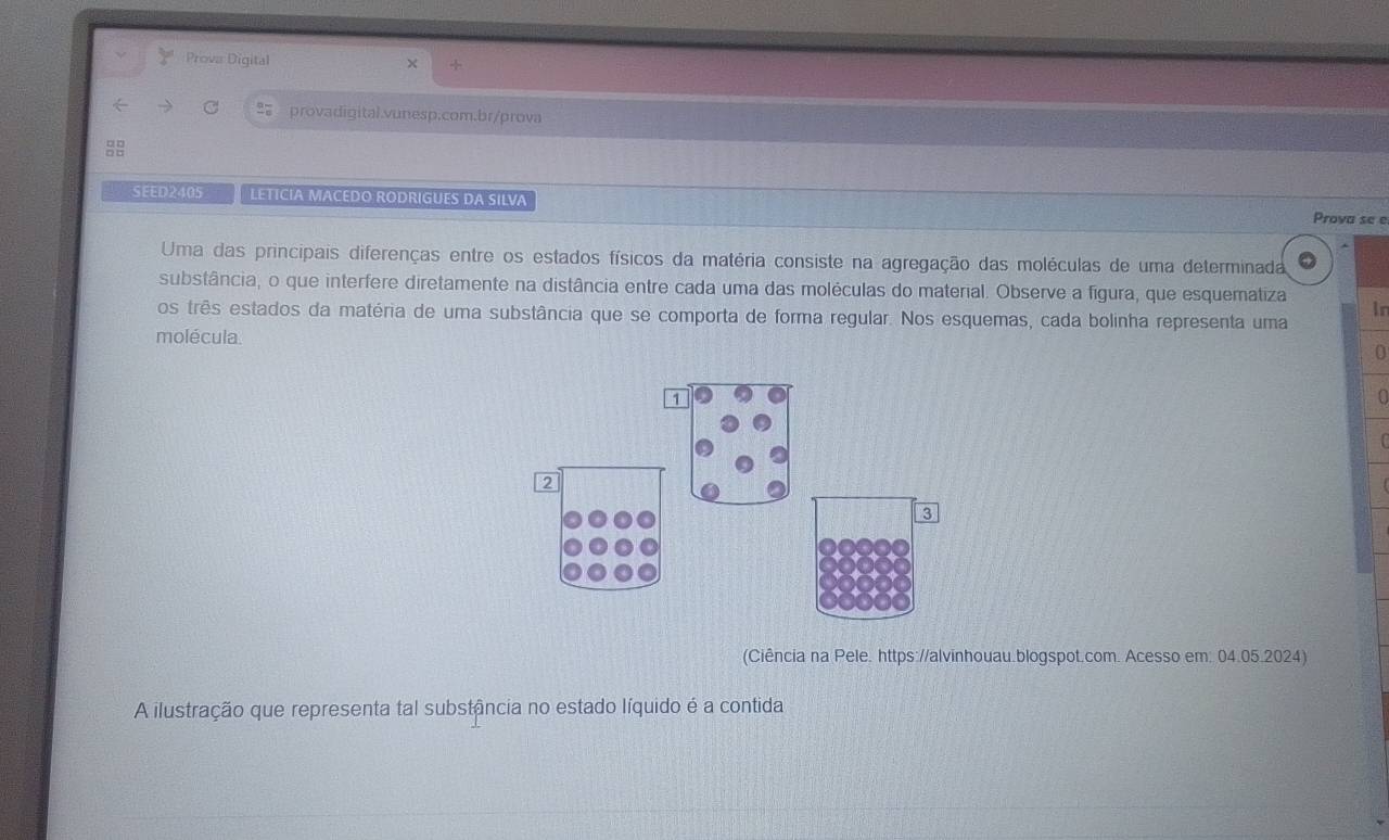 Prova Digital 
provadigital.vunesp.com.br/prova 

SEED2405 LETICIA MACEDO RODRIGUES DA SILVA 
Prova se e 
Uma das principais diferenças entre os estados físicos da matéria consiste na agregação das moléculas de uma determinada 
substância, o que interfere diretamente na distância entre cada uma das moléculas do material. Observe a figura, que esquematiza 
os três estados da matéria de uma substância que se comporta de forma regular. Nos esquemas, cada bolinha representa uma In 
molécula. 0 
a 
(Ciência na Pele. https://alvinhouau.blogspot.com. Acesso em: 04.05.2024) 
A ilustração que representa tal substância no estado líquido é a contida