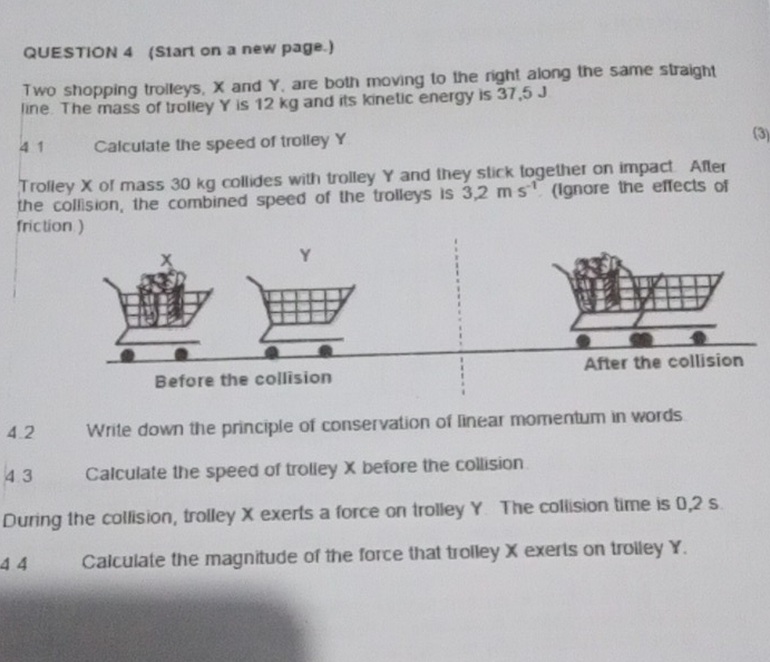 (Start on a new page.) 
Two shopping trolleys, X and Y, are both moving to the right along the same straight 
line. The mass of trolley Y is 12 kg and its kinetic energy is 37,5 J
4 1 Calculate the speed of troiley Y
(3) 
Trofley X of mass 30 kg collides with trolley Y and they stick together on impact. After 
the collision, the combined speed of the trolleys is 3,2ms^(-1) (ignore the effects of 
frict 
4.2 Write down the principle of conservation of linear momentum in words 
4 3 Calculate the speed of trolley X before the collision 
During the collision, trolley X exerts a force on trolley Y. The collision time is 0,2 s
4 4 Calculate the magnitude of the force that trolley X exerts on trolley Y.