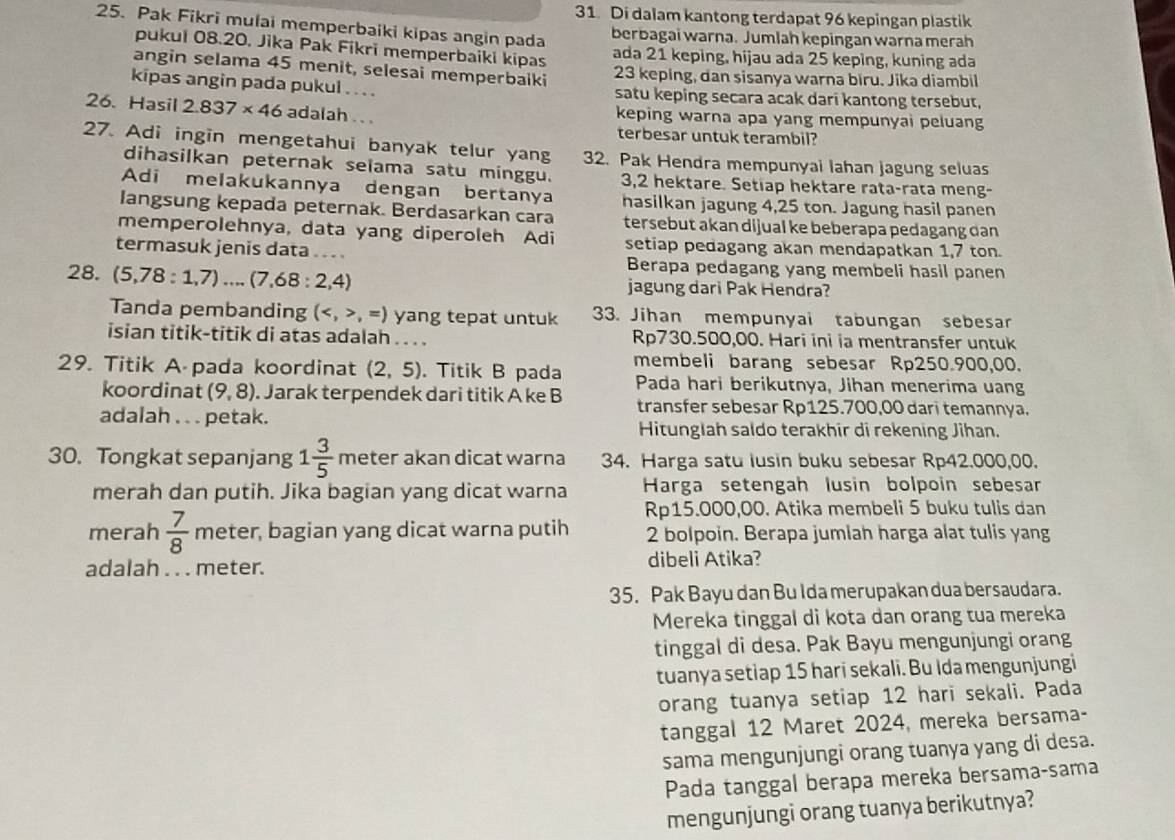 Di dalam kantong terdapat 96 kepingan plastik
25. Pak Fikri mulai memperbaiki kipas angin pada
berbagai warna. Jumlah kepingan warna merah
pukui 08.20. Jika Pak Fikri memperbaiki kipas ada 21 keping, hijau ada 25 keping, kuning ada
angin selama 45 menit, selesai memperbaiki 23 keping, dan sisanya warna biru. Jika diambil
kipas angin pada pukul . . . . satu keping secara acak dari kantong tersebut,
26. Hasil 2.837* 46 adalah . . . keping warna apa yang mempunyai peluang
terbesar untuk terambil?
27. Adi ingin mengetahui banyak telur yang 32. Pak Hendra mempunyai lahan jagung seluas
dihasilkan peternak selama satu minggu. 3,2 hektare. Setiap hektare rata-rata meng-
Adi melakukannya dengan bertanya hasilkan jagung 4,25 ton. Jagung hasil panen
langsung kepada peternak. Berdasarkan cara tersebut akan dijual ke beberapa pedagang dan 
memperolehnya, data yang diperoleh Adi setiap pedagang akan mendapatkan 1,7 ton.
termasuk jenis data . .. . Berapa pedagang yang membeli hasil panen
28. (5,78:1,7)...(7,68:2,4) jagung dari Pak Hendra?
Tanda pembanding (,=) yang tepat untuk 33. Jihan mempunyai tabungan sebesar
isian titik-titik di atas adalah . . . . Rp730.500,00. Hari ini ia mentransfer untuk
29. Titik A pada koordinat (2,5). Titik B pada membeli barang sebesar Rp250.900,00.
koordinat (9,8). Jarak terpendek dari titik A ke B Pada hari berikutnya, Jihan menerima uang
adalah . . . petak.
transfer sebesar Rp125.700,00 darī temannya.
Hitunglah saldo terakhir di rekening Jihan.
30. Tongkat sepanjang 1 3/5  meter akan dicat warna 34. Harga satu lusin buku sebesar Rp42.000,00.
merah dan putih. Jika bagian yang dicat warna Harga setengah lusin bolpoin sebesar
Rp15.000,00. Atika membeli 5 buku tulis dan
merah  7/8  meter, bagian yang dicat warna putih 2 bolpoin. Berapa jumiah harga alat tulis yang
adalah . . . meter. dibeli Atika?
35. Pak Bayu dan Bu Ida merupakan dua bersaudara.
Mereka tinggal di kota dan orang tua mereka
tinggal di desa. Pak Bayu mengunjungi orang
tuanya setiap 15 hari sekali. Bu Ida mengunjungi
orang tuanya setiap 12 hari sekali. Pada
tanggal 12 Maret 2024, mereka bersama-
sama mengunjungi orang tuanya yang di desa.
Pada tanggal berapa mereka bersama-sama
mengunjungi orang tuanya berikutnya?