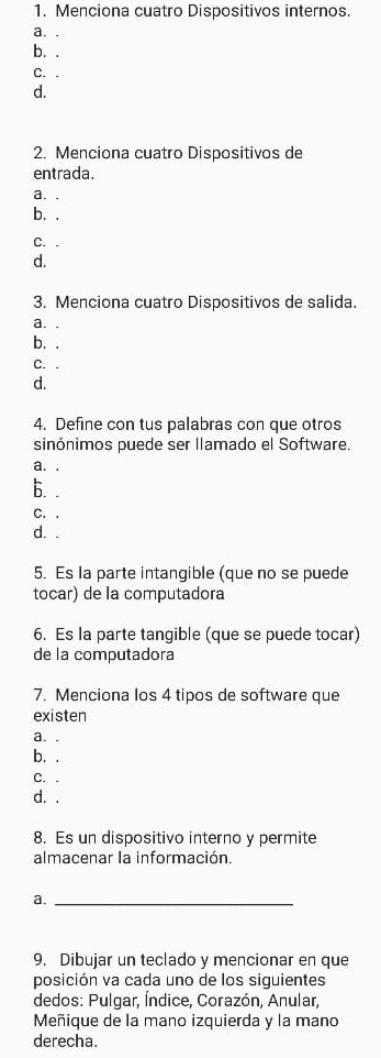 Menciona cuatro Dispositivos internos.
a. .
b. .
C. .
d.
2. Menciona cuatro Dispositivos de
entrada.
a. .
b. .
C. .
d.
3. Menciona cuatro Dispositivos de salida.
a. .
b. .
C. .
d.
4. Define con tus palabras con que otros
sinónimos puede ser llamado el Software.
a. .
b. .
C. .
d. .
5. Es la parte intangible (que no se puede
tocar) de la computadora
6. Es la parte tangible (que se puede tocar)
de la computadora
7. Menciona los 4 tipos de software que
existen
a. .
b. .
C. .
d. .
8. Es un dispositivo interno y permite
almacenar la información.
a._
9. Dibujar un teclado y mencionar en que
posición va cada uno de los siguientes
dedos: Pulgar, Índice, Corazón, Anular,
Meñique de la mano izquierda y la mano
derecha.