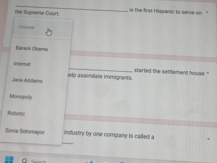 is the first Hispanic to serve on *
the Supreme Court.
Choose
Barack Obama
Internet _started the settlement house *
ielp assimilate immigrants.
Jane Addams
Monopoly
Robotic
Sonia Sotomayor industry by one company is called a
_
,.
Search