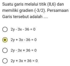 Suatu garis melalui titik (8,6) dan
memiliki gradien (-3/2). Persamaan
Garis tersebut adalah ....
2y-3x-36=0
2y+3x-36=0
2y-3x+36=0
2y+3x+36=0