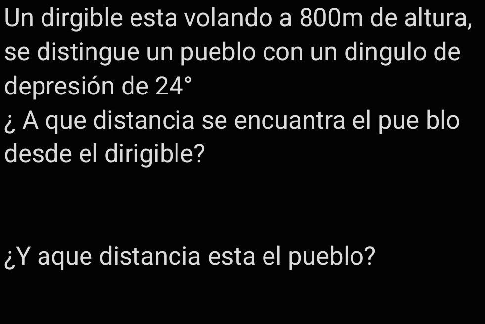 Un dirgible esta volando a 800m de altura, 
se distingue un pueblo con un dingulo de 
depresión de 24°
¿A que distancia se encuantra el pue blo 
desde el dirigible? 
¿Y aque distancia esta el pueblo?