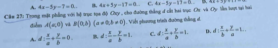 A. 4x-5y-7=0.. B. 4x+5y-17=0.. C. 4x-5y-17=0.. D. 4x+3y+11=0
Câu 27: Trong mặt phẳng với hệ trục tọa độ Oxy, cho đường thẳng đ cất hai trục Ox và Oy lần lượt tại hai
điểm A(a;0) và B(0;b)(a!= 0;b!= 0). Viết phương trình đường thằng đ.
A. d: x/a + y/b =0. B. d: x/a - y/b =1. C. d: x/a + y/b =1. D. d: x/b + y/a =1..