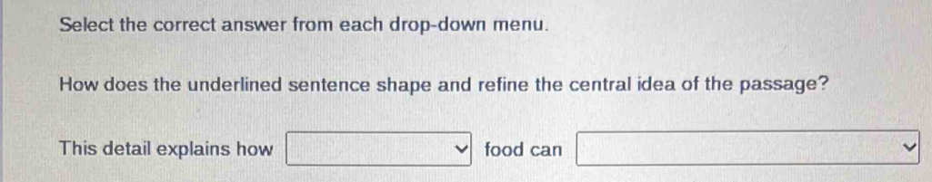 Select the correct answer from each drop-down menu. 
How does the underlined sentence shape and refine the central idea of the passage? 
This detail explains how □ vee □^(11) food can -