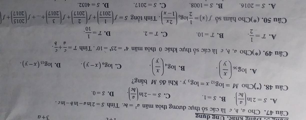 ng 3. Dạng khác. Ung dung 3+a
Câu 47. Cho a, b, c là các số thực dương thỏa mãn a^2=bc :. Tính S=2ln a-ln b-ln c.
A. S=2ln ( a/bc ). B. S=1. D. S=0. 
C. S=-2ln ( a/bc ). 
Câu 48. (*)Cho M=log _12x=log _3y. Khi đó M bằng?
A. log _36( x/y ).
B. log _4( x/y ). C. log _9(x-y). D. log _15(x-y). 
Câu 49. (*)Cho a, b, c là các số thực khác 0 thỏa mãn 4^a=25^b=10^c. Tính T= c/a + c/b .
A. T= 1/2 . B. T=10. T=2. T= 1/10 . 
C.
D.
Câu 50. (*)Cho hàm số f(x)= 1/2 log _2( 2x/1-x ). Tính tổng S=f( 1/2017 )+f( 2/2017 )+f( 3/2017 )+...+f( 2015/2017 )+f
A. S=2016. B. S=1008. C. S=2017. D. S=4032.