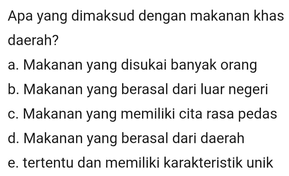 Apa yang dimaksud dengan makanan khas
daerah?
a. Makanan yang disukai banyak orang
b. Makanan yang berasal dari luar negeri
c. Makanan yang memiliki cita rasa pedas
d. Makanan yang berasal dari daerah
e. tertentu dan memiliki karakteristik unik