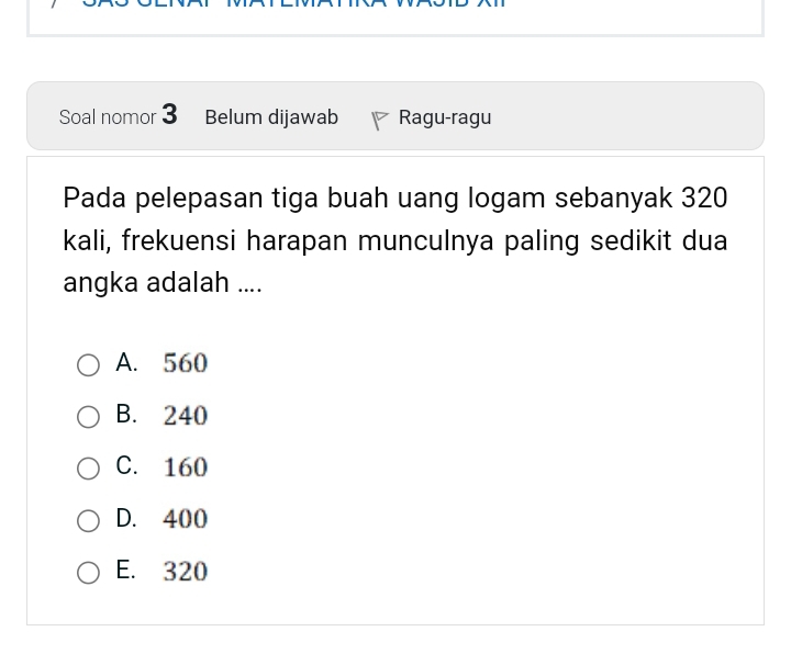 Soal nomor 3 Belum dijawab Ragu-ragu
Pada pelepasan tiga buah uang logam sebanyak 320
kali, frekuensi harapan munculnya paling sedikit dua
angka adalah ....
A. 560
B. 240
C. 160
D. 400
E. 320