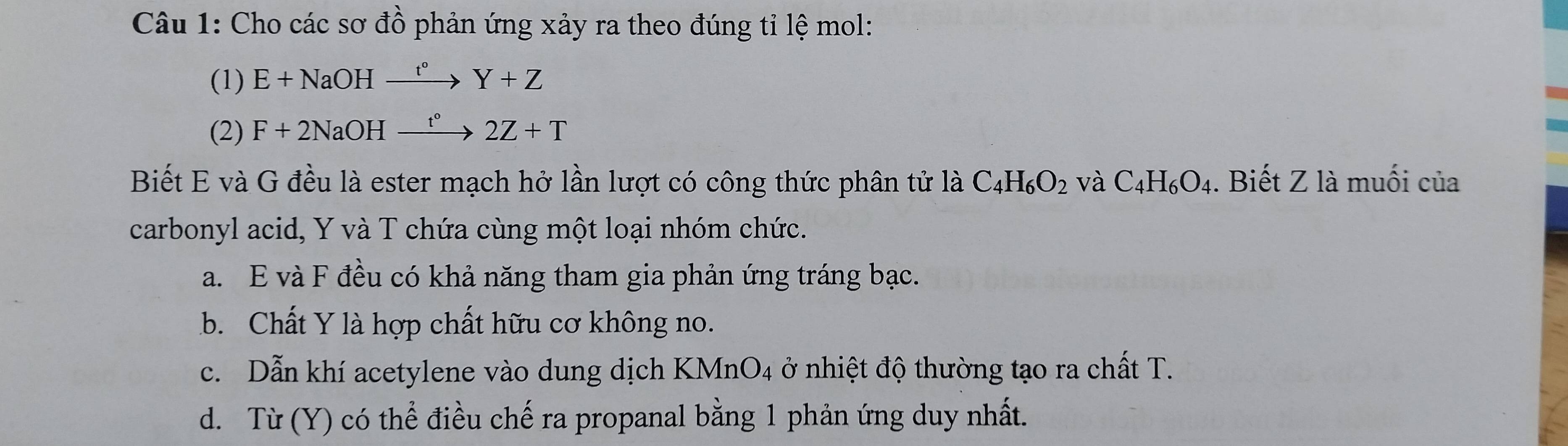 Cho các sơ đồ phản ứng xảy ra theo đúng tỉ lệ mol:
(1) E+NaOHxrightarrow t°Y+Z
(2) F+2NaOHxrightarrow t°2Z+T
Biết E và G đều là ester mạch hở lần lượt có công thức phân tử là C_4H_6O_2 và C_4H_6O_4. Biết Z là muối của
carbonyl acid, Y và T chứa cùng một loại nhóm chức.
a. E và F đều có khả năng tham gia phản ứng tráng bạc.
b. Chất Y là hợp chất hữu cơ không no.
c. Dẫn khí acetylene vào dung dịch KMnO 4 ở nhiệt độ thường tạo ra chất T.
d. Từ (Y) có thể điều chế ra propanal bằng 1 phản ứng duy nhất.