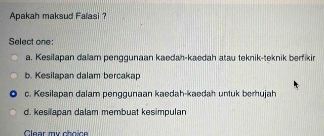 Apakah maksud Falasi ?
Select one:
a. Kesilapan dalam penggunaan kaedah-kaedah atau teknik-teknik berfikir
b. Kesilapan dalam bercakap
c. Kesilapan dalam penggunaan kaedah-kaedah untuk berhujah
d. kesilapan dalam membuat kesimpulan
Clear mv choice