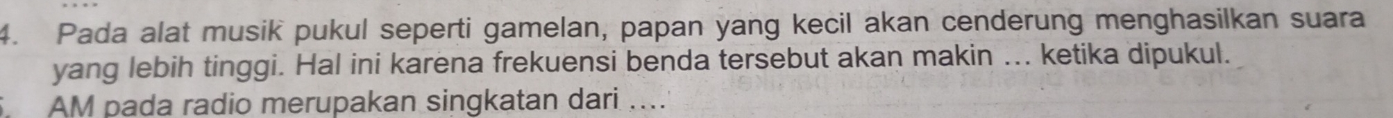 Pada alat musik pukul seperti gamelan, papan yang kecil akan cenderung menghasilkan suara 
yang lebih tinggi. Hal ini karena frekuensi benda tersebut akan makin ... ketika dipukul. 
AM pada radio merupakan singkatan dari ....