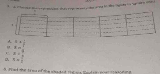 Choose the expression that represents the area in the figure in square units
A. 5+ 1/5 
B. 5*  1/5 
C 5+ 2/5 
D. 5*  2/5 
b. Find the area of the shaded region. Explain your reasoning.