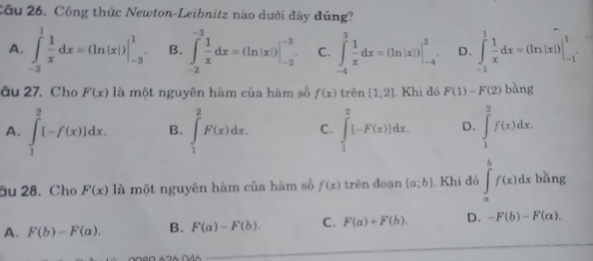 Cầu 26. Công thức Newton-Leibnitz nào dưới đây đúng?
A. ∈tlimits _(-3)^1 1/x dx=(ln |x|)|_(-3)^1. B、 ∈tlimits _(-2)^(-3) 1/x dx=(ln |x|)|_(-2)^(-3). C. ∈tlimits _(-4)^3 1/x dx=(ln |x|)|_(-4)^3. D. ∈tlimits _(-1)^1 1/x dx=(ln |x|)|_(-1)^1. 
âu 27. Cho F(x) là một nguyên hàm của hàm số f(x) trên [1;2]. Khi đó F(1)-F(2) bằng
A. ∈tlimits _1^2[-f(x)]dx. ∈tlimits _1^2F(x)dx. ∈tlimits _1^2[-F(x)]dx. 
B.
C.
D. ∈tlimits _1^2f(x)dx. 
âu 28. Cho F(x) là một nguyên hàm của hàm số f(x) trên đoạn [a;b]. Khi đó ∈tlimits _a^bf(x)dx bǎng
D.
C. F(a)+F(b). -F(b)-F(a).
A. F(b)-F(a).
B. F(a)-F(b).