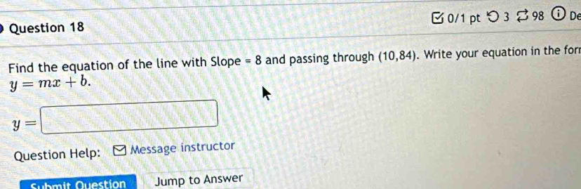 [ 0/1 pt つ 3 $ 98 ⓘ De 
Find the equation of the line with Slope =8 and passing through (10,84). Write your equation in the for
y=mx+b.
y=□
Question Help: Message instructor 
Submit Question Jump to Answer