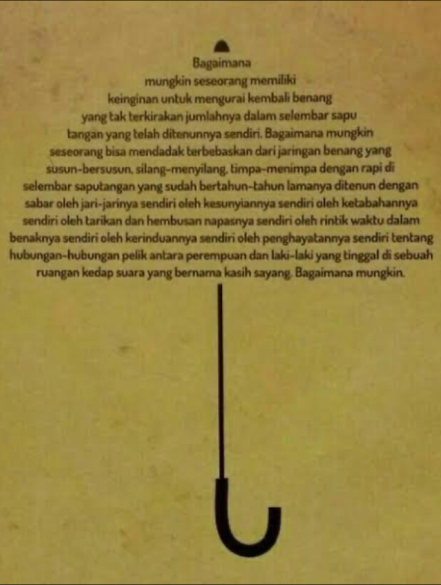 Bagaimana 
mungkin seseorang memiliki 
keinginan untuk mengurai kembali benang 
yang tak terkirakan jumlahnya dalam selembar sapu 
tangan yang telah ditenunnya sendiri. Bagaimana mungkin 
seseorang bisa mendadak terbebaskan dari jaringan benang yang 
susun-bersusun, silang-menyilang, timpa-menímpa dengan rapi di 
selembar saputangan yang sudah bertahun-tahun lamanya ditenun dengan 
sabar oleh jari-jarinya sendiri oleh kesunyiannya sendiri oleh ketabahannya 
sendiri oleh tarikan dan hembusan napasnya sendiri oleh rintik waktu dalam 
benaknya sendiri oleh kerinduannya sendiri oleh penghayatannya sendiri tentang 
hubungan-hubungan pelik antara perempuan dan laki-laki yang tinggal di sebuah 
ruangan kedap suara yang bernama kasih sayang. Bagaimana mungkin.