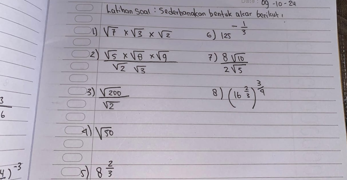 09-10-24 
Latihan Soal: Sederhanakan bentak alar berilcut
sqrt(7)* sqrt(3)* sqrt(2)
6) 125^(-frac 1)3
2)  (sqrt(5)* sqrt(8)* sqrt(9))/sqrt(2)sqrt(3) 
)  8sqrt(10)/2sqrt(5) 
3)  sqrt(200)/sqrt(2)  (16^(frac 2)3)^ 3/9 
8)
 3/6 
A) sqrt(50)
_ 4)^-3
5 8 2/3 