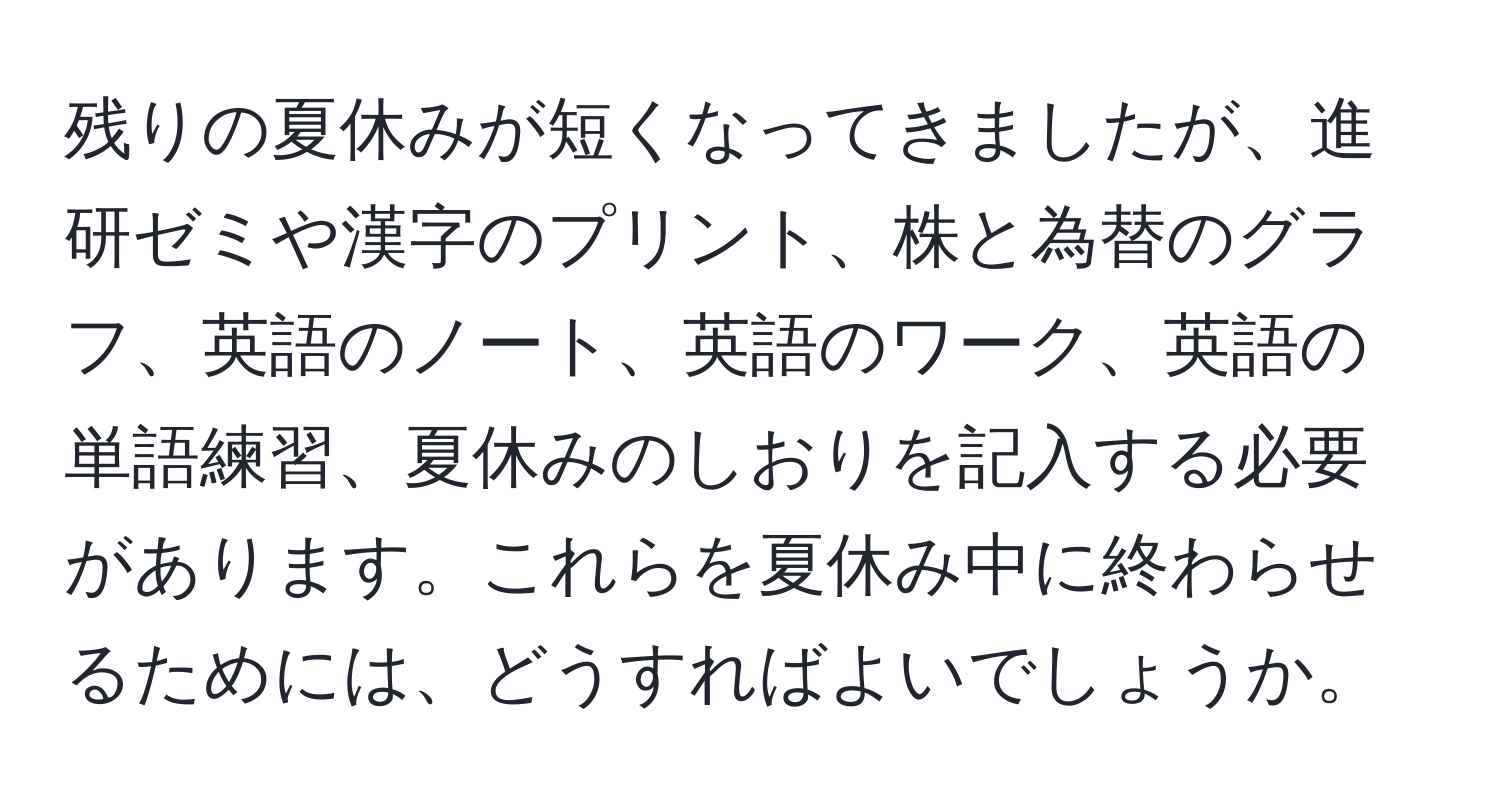 残りの夏休みが短くなってきましたが、進研ゼミや漢字のプリント、株と為替のグラフ、英語のノート、英語のワーク、英語の単語練習、夏休みのしおりを記入する必要があります。これらを夏休み中に終わらせるためには、どうすればよいでしょうか。