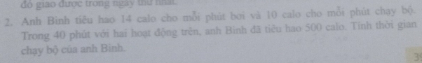 đó giao được trong ngày thứ nhất. 
2. Anh Bình tiêu hao 14 calo cho mỗi phút bơi và 10 calo cho mỗi phút chạy bộ. 
Trong 40 phút với hai hoạt động trên, anh Bình đã tiêu hao 500 calo. Tính thời gian 
chạy bộ của anh Binh. 
3