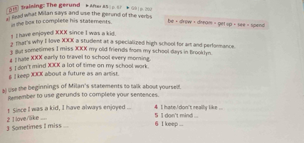 Training: The gerund After A5 | p. 67 Þ G9 | p. 202 
Read what Milan says and use the gerund of the verbs be = draw - dream - get up + see + spend 
in the box to complete his statements. 
1 I have enjoyed XXX since I was a kid. 
2 That's why I love XXX a student at a specialized high school for art and performance. 
t But sometimes I miss XXX my old friends from my school days in Brooklyn. 
4 I hate XXX early to travel to school every morning 
5 I don't mind XXX a lot of time on my school work. 
6 I keep XXX about a future as an artist. 
b) Use the beginnings of Milan's statements to talk about yourself. 
Remember to use gerunds to complete your sentences. 
1 Since I was a kid, I have always enjoyed ... 5 I don't mind ... 4 I hate/don't really like ... 
2 I love/like .... 
3 Sometimes I miss ... 
6 1 keep ...