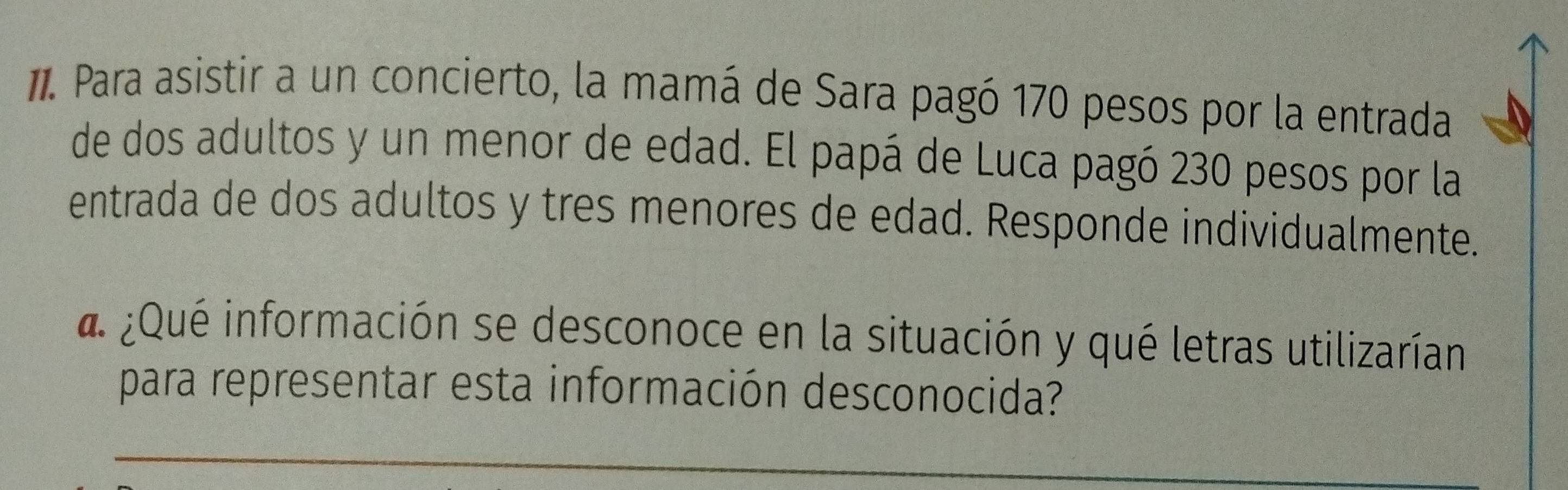 Para asistir a un concierto, la mamá de Sara pagó 170 pesos por la entrada 
de dos adultos y un menor de edad. El papá de Luca pagó 230 pesos por la 
entrada de dos adultos y tres menores de edad. Responde individualmente. 
a ¿Qué información se desconoce en la situación y qué letras utilizarían 
para representar esta información desconocida?