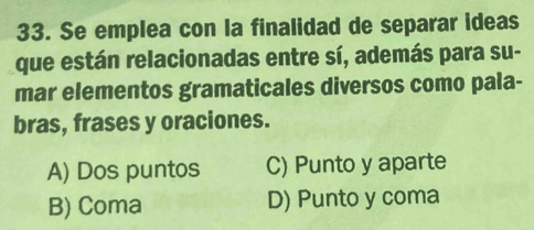 Se emplea con la finalidad de separar ideas
que están relacionadas entre sí, además para su-
mar elementos gramaticales diversos como pala-
bras, frases y oraciones.
A) Dos puntos C) Punto y aparte
B) Coma D) Punto y coma