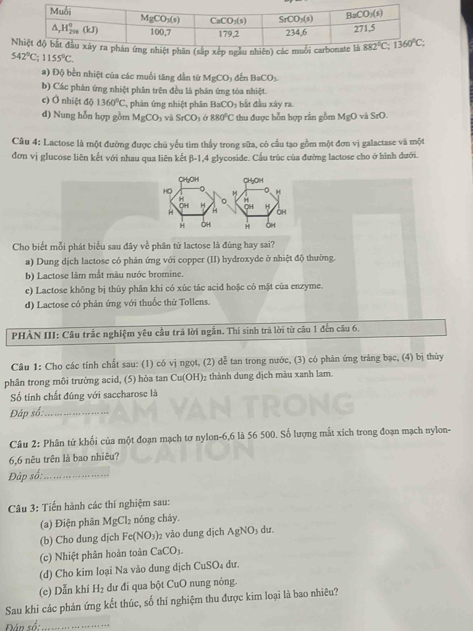 542°C;1155°C.
a) Độ bền nhiệt của các muối tăng dần tử MgCO_3 đến BaCO_3.
b) Các phản ứng nhiệt phân trên đều là phản ứng tòa nhiệt.
c) Ở nhiệt độ 1360°C , phản ứng nhiệt phân  | BaCO bắt đầu xây ra.
d) Nung hỗn hợp gồm MgCO_3 và SrCO_3 Ở 880°C thu được hỗn hợp rắn gồm MgO và SrO.
Câu 4: Lactose là một đường được chủ yếu tìm thấy trong sữa, có cấu tạo gồm một đơn vị galactase và một
đơn vị glucose liên kết với nhau qua liên kết β-1,4 glycoside. Cấu trúc của đường lactose cho ở hình dưới.
CH₂OH CH₃OH
HO
0 H
H 0 H
OH H
H H OH H
OH
H OH H OH
Cho biết mỗi phát biểu sau đây về phân tử lactose là đúng hay sai?
a) Dung dịch lactose có phản ứng với copper (II) hydroxyde ở nhiệt độ thường.
b) Lactose làm mất màu nước bromine.
c) Lactose không bị thủy phân khi có xúc tác acid hoặc có mặt của enzyme.
d) Lactose có phản ứng với thuốc thử Tollens.
PHÀN III: Câu trắc nghiệm yêu cầu trả lời ngắn. Thí sinh trả lời từ câu 1 đến câu 6.
Câu 1: Cho các tính chất sau: (1) có vị ngọt, (2) dễ tan trong nước, (3) có phản ứng tráng bạc, (4) bị thủy
phân trong môi trường acid, (5) hòa tan Cu(OH)₂ thành dung dịch màu xanh lam.
Số tính chất đúng với saccharose là
Đáp số:_
Câu 2: Phân tử khối của một đoạn mạch tơ nylon-6,6 là 56 500. Số lượng mắt xích trong đoạn mạch nylon-
6,6 nêu trên là bao nhiêu?
Đáp số:_
Câu 3: Tiến hành các thí nghiệm sau:
(a) Điện phân MgCl₂ nóng chảy.
(b) Cho dung dịch Fe(NO_3) 2 vào dung dịch AgNO_3 du.
(c) Nhiệt phân hoàn toàn CaCO_3.
(d) Cho kim loại Na vào dung dịch CuSO₄ dư.
(e) Dẫn khí H_2 dư đí qua bột CuO nung nóng.
Sau khi các phản ứng kết thúc, số thí nghiệm thu được kim loại là bao nhiêu?
Đân số:_