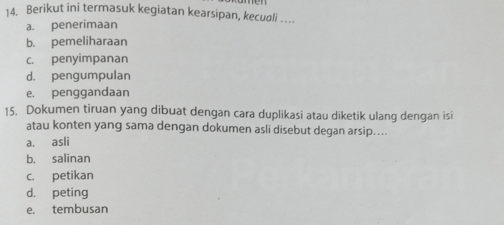 m e 
14. Berikut ini termasuk kegiatan kearsipan, kecuali …
a. penerimaan
b. pemeliharaan
c. penyimpanan
d. pengumpulan
e. penggandaan
15. Dokumen tiruan yang dibuat dengan cara duplikasi atau diketik ulang dengan isi
atau konten yang sama dengan dokumen asli disebut degan arsip....
a. asli
b. salinan
c. petikan
d. peting
e. tembusan