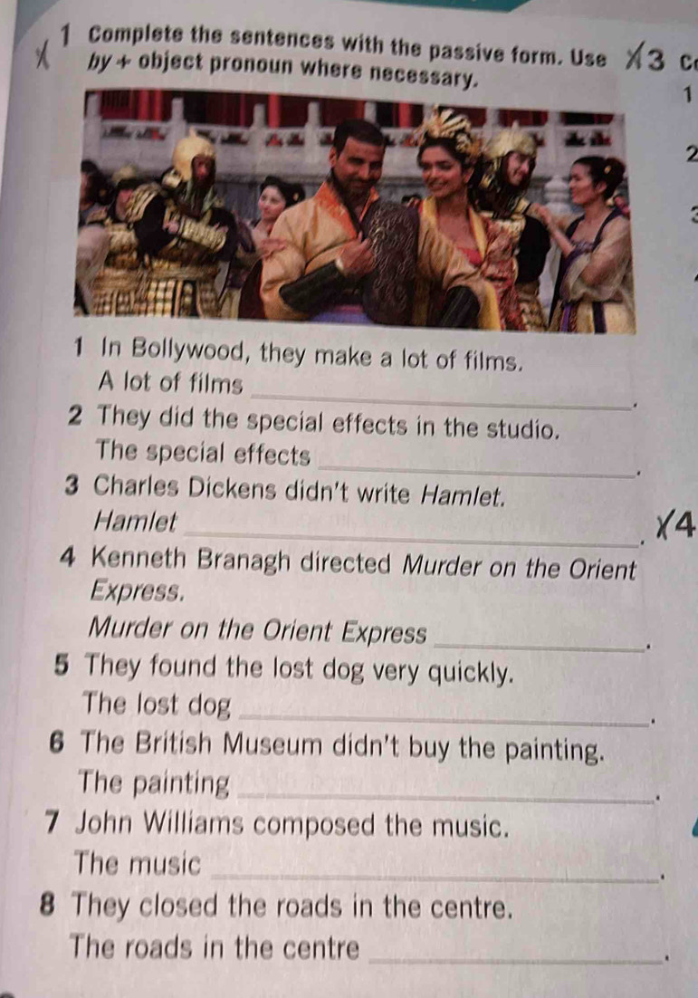 Complete the sentences with the passive form. Use X3 c 
by + object pronoun where necessar 
1 
2 
a 
1 In Bollywood, they make a lot of films. 
_ 
A lot of films 
. 
2 They did the special effects in the studio. 
_ 
The special effects 
. 
3 Charles Dickens didn't write Hamlet. 
Hamlet_ X4 
. 
4 Kenneth Branagh directed Murder on the Orient 
Express. 
Murder on the Orient Express_ 
. 
5 They found the lost dog very quickly. 
The lost dog _. 
6 The British Museum didn't buy the painting. 
The painting_ 
. 
7 John Williams composed the music. 
The music_ 
. 
8 They closed the roads in the centre. 
The roads in the centre_ 
.