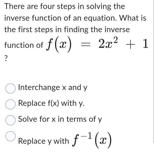 There are four steps in solving the
inverse function of an equation. What is
the first steps in finding the inverse
function of f(x)=2x^2+1
?
Interchange x and y
Replace f(x) with y.
Solve for x in terms of y
Replace y with f^(-1)(x)