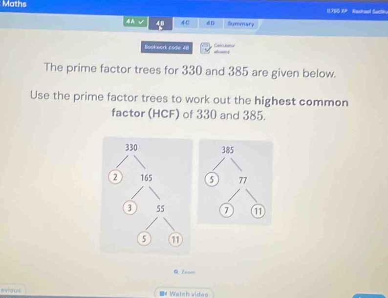 Maths 11,785 XP Rachaal Sactk 
4 A v 48 4 C 4D Summary 
Book wark code. 45 Calcutator 
aownd 
The prime factor trees for 330 and 385 are given below. 
Use the prime factor trees to work out the highest common 
factor (HCF) of 330 and 385.
330
2 165
3 55
5
Q Zoom 
evious Watch video