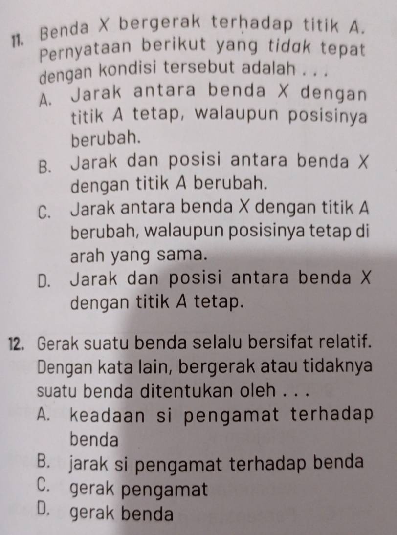 Benda X bergerak terḥadap titik A.
Pernyataan berikut yang tidɑk tepat
dengan kondisi tersebut adalah . . .
A. Jarak antara benda X dengan
titik A tetap, walaupun posisinya
berubah.
B. Jarak dan posisi antara benda X
dengan titik A berubah.
C. Jarak antara benda X dengan titik A
berubah, walaupun posisinya tetap di
arah yang sama.
D. Jarak dan posisi antara benda X
dengan titik A tetap.
12. Gerak suatu benda selalu bersifat relatif.
Dengan kata lain, bergerak atau tidaknya
suatu benda ditentukan oleh . . .
A. keadaan si pengamat terhadap
benda
B. jarak si pengamat terhadap benda
C. gerak pengamat
D. gerak benda