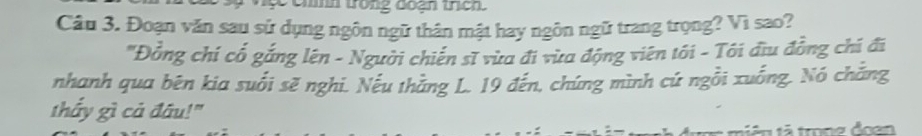 comm trong đoạh trch. 
Câu 3. Đoạn văn sau sử dụng ngôn ngữ thân mật hay ngôn ngữ trang trọng? Vì sao? 
'Đồng chí cổ gắng lên - Người chiến sĩ vừa đi vừa động viên tôi - Tôi đĩu đồng chi đi 
nhanh qua bên kia suối sẽ nghi. Nếu thắng L. 19 đến, chúng mình cứ ngồi xuống. Nó chắng 
thẩy gì cả đầu!" 
mên tả trong đoạn