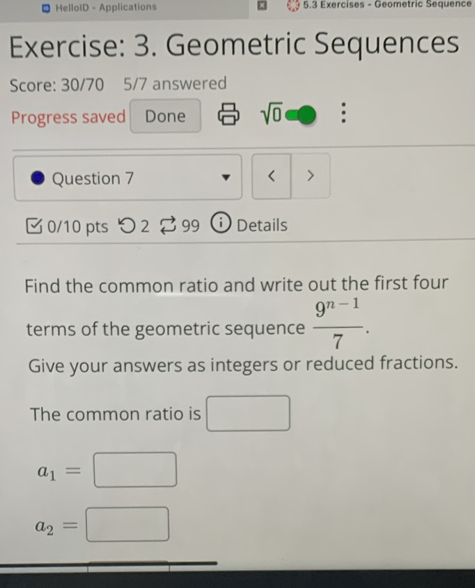 HelloID - Applications 5.3 Exercises - Geometric Sequence 
Exercise: 3. Geometric Sequences 
Score: 30/70 5/7 answered 
Progress saved Done sqrt(0) . 
Question 7 < > 
0/10 pts つ 2 a 99 Details 
Find the common ratio and write out the first four 
terms of the geometric sequence  (9^(n-1))/7 . 
Give your answers as integers or reduced fractions. 
The common ratio is □
a_1=□
a_2=□