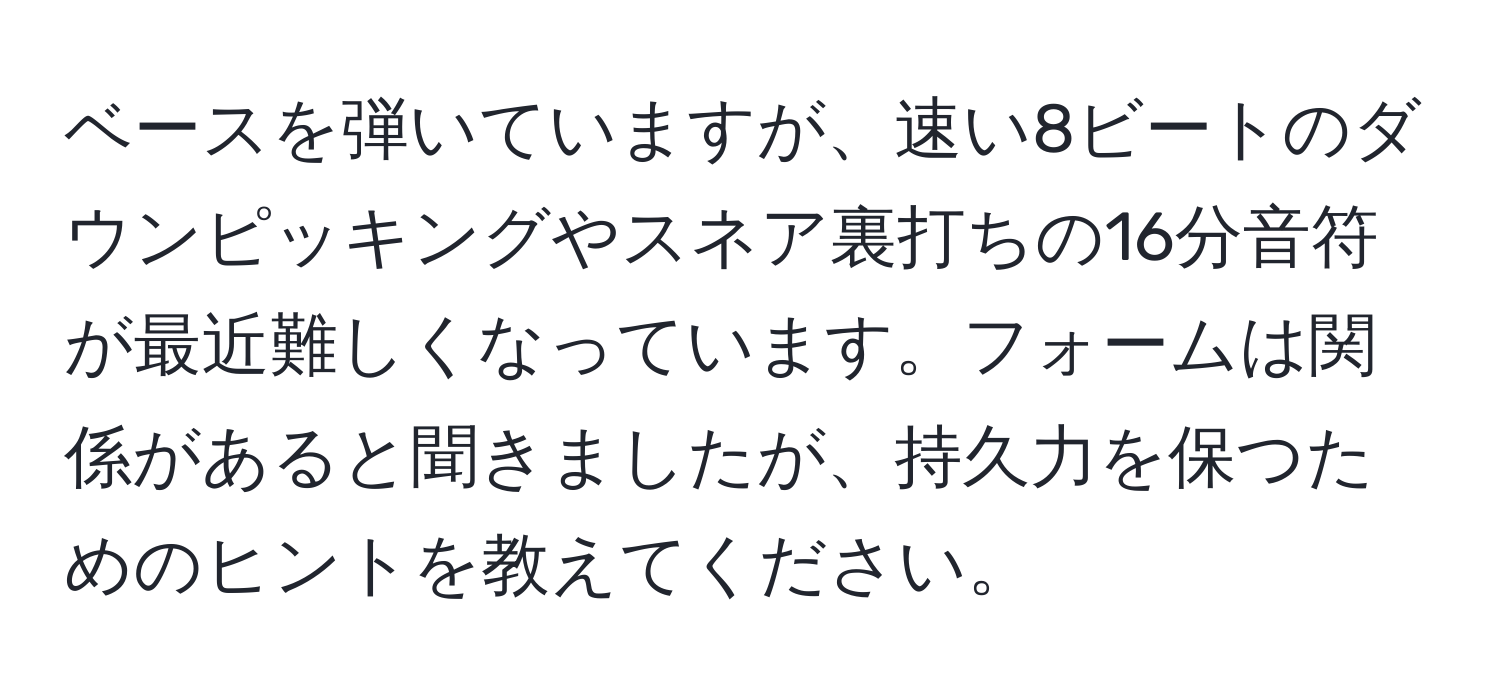 ベースを弾いていますが、速い8ビートのダウンピッキングやスネア裏打ちの16分音符が最近難しくなっています。フォームは関係があると聞きましたが、持久力を保つためのヒントを教えてください。