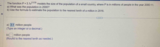 The function P=3.1e^(0.03t) models the size of the population of a small country, where P is in millions of people in the year 2000+t. 
a) What was the population in 2000?
b) Use the formula to estimate the population to the nearest tenth of a million in 2016.
a) 3.1 million people
(Type an integer or a decimal.
b) □  million people
(Round to the nearest tenth as needed.)