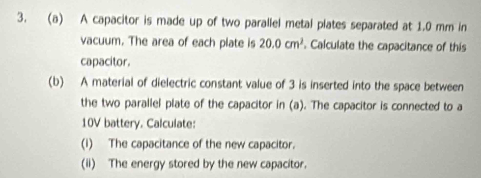 A capacitor is made up of two parallel metal plates separated at 1.0 mm in 
vacuum. The area of each plate is 20.0cm^2. Calculate the capacitance of this 
capacitor. 
(b) A material of dielectric constant value of 3 is inserted into the space between 
the two parallel plate of the capacitor in (a). The capacitor is connected to a
10V battery. Calculate: 
(i) The capacitance of the new capacitor. 
(ii) The energy stored by the new capacitor.