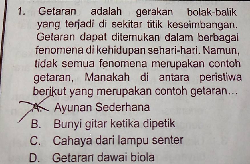 Getaran adalah gerakan bolak-balik
yang terjadi di sekitar titik keseimbangan.
Getaran dapat ditemukan dalam berbagai
fenomena di kehidupan sehari-hari. Namun,
tidak semua fenomena merupakan contoh
getaran， Manakah di antara peristiwa
berikut yang merupakan contoh getaran...
A. Ayunan Sederhana
B. Bunyi gitar ketika dipetik
C. Cahaya dari lampu senter
D. Getaran dawai biola