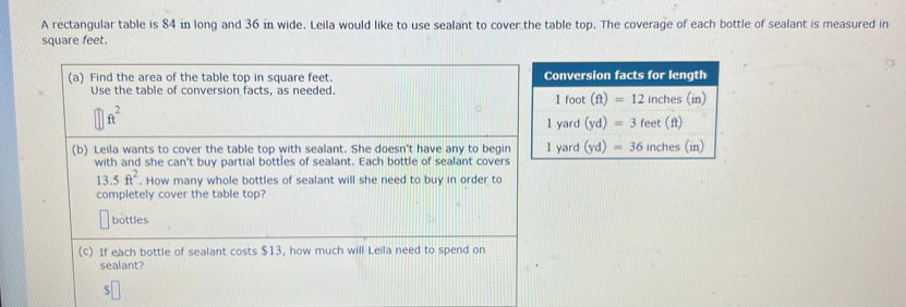 A rectangular table is 84 in long and 36 in wide. Leila would like to use sealant to cover the table top. The coverage of each bottle of sealant is measured in
square feet. 
(a) Find the area of the table top in square feet. Conversion facts for length 
Use the table of conversion facts, as needed. 1 foot (ft)=12 inches (in)
ft^2
1 yard (yd)=3 feet (ft)
(b) Leila wants to cover the table top with sealant. She doesn't have any to begin 1 yard (yd)=36 inches (in) 
with and she can't buy partial bottles of sealant. Each bottle of sealant covers
13.5ft^2. How many whole bottles of sealant will she need to buy in order to 
completely cover the table top? 
bottles 
(c) If each bottle of sealant costs $13, how much will Leila need to spend on 
sealant?
$