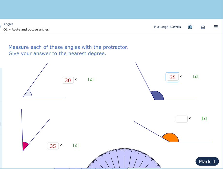 Angles
Mia-Leigh BOWEN
Q1 - Acute and obtuse angles
Measure each of these angles with the protractor.
Give your answer to the nearest degree.
[2]
。 [2]
Mark it