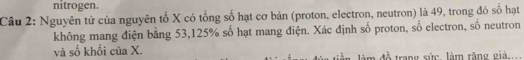 nitrogen. 
Câu 2: Nguyên tử của nguyên tố X có tổng số hạt cơ bản (proton, electron, neutron) là 49, trong đó số hạt 
không mang điện bằng 53, 125% số hạt mang điện. Xác định số proton, số electron, số neutron 
và số khối của X. 
làm đồ trang sức. làm răng giả....