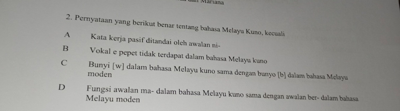 an Maríana
2. Pernyataan yang berikut benar tentang bahasa Melayu Kuno, kecuali
A Kata kerja pasif ditandai oleh awalan ni-
B Vokal e pepet tidak terdapat dalam bahasa Melayu kuno
C Bunyi [w] dalam bahasa Melayu kuno sama dengan bunyo [b] dalam bahasa Melayu
moden
D Fungsi awalan ma- dalam bahasa Melayu kuno sama dengan awalan ber- dalam bahasa
Melayu moden