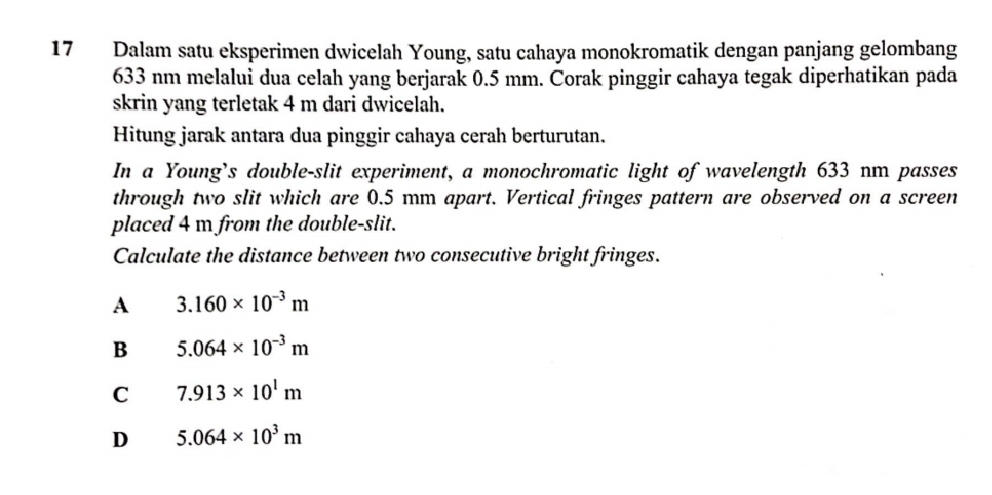 Dalam satu eksperimen dwicelah Young, satu cahaya monokromatik dengan panjang gelombang
633 nm melalui dua celah yang berjarak 0.5 mm. Corak pinggir cahaya tegak diperhatikan pada
skrin yang terletak 4 m dari dwicelah.
Hitung jarak antara dua pinggir cahaya cerah berturutan.
In a Young's double-slit experiment, a monochromatic light of wavelength 633 nm passes
through two slit which are 0.5 mm apart. Vertical fringes pattern are observed on a screen
placed 4 m from the double-slit.
Calculate the distance between two consecutive bright fringes.
A 3.160* 10^(-3)m
B 5.064* 10^(-3)m
C 7.913* 10^1m
D 5.064* 10^3m