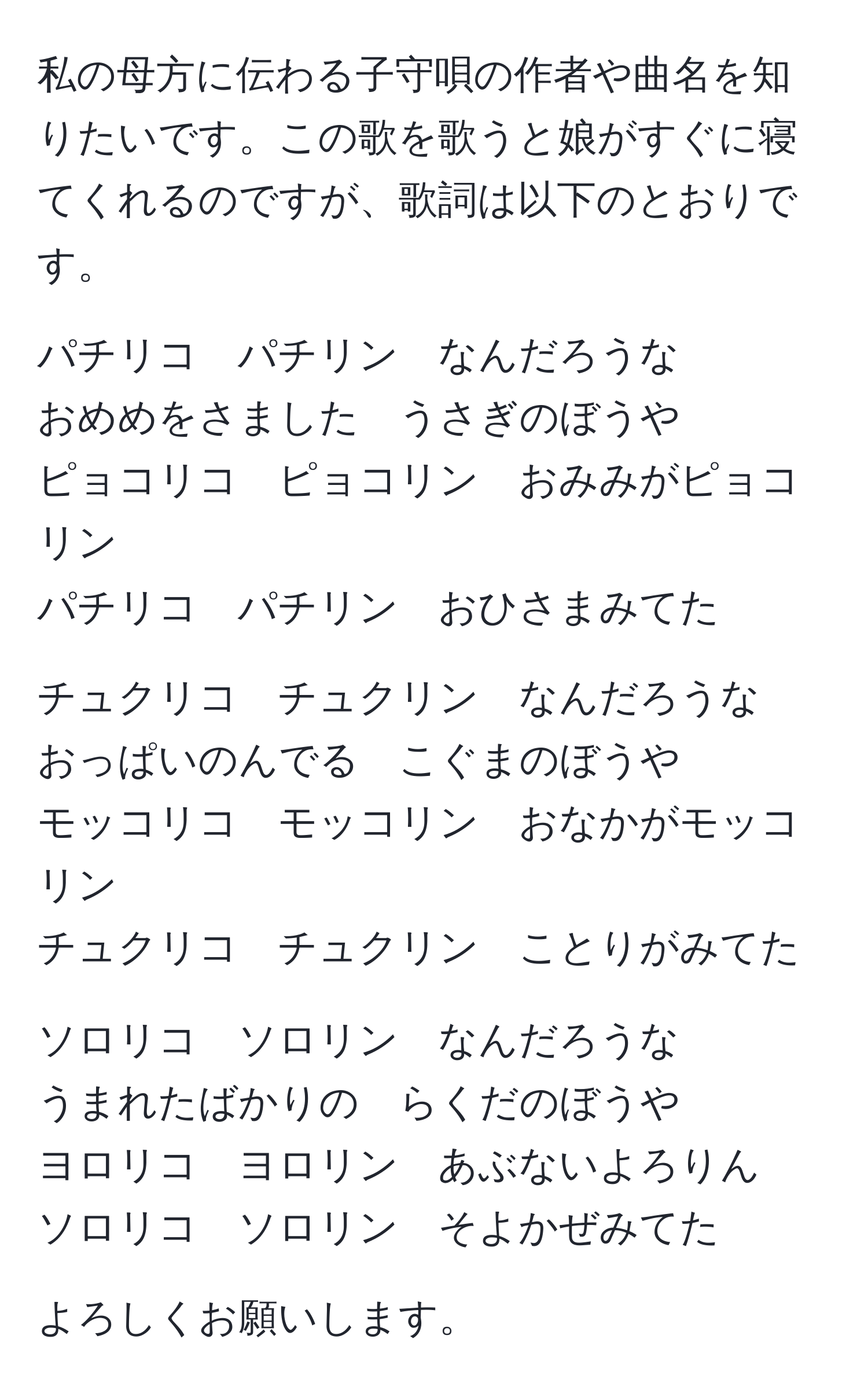 私の母方に伝わる子守唄の作者や曲名を知りたいです。この歌を歌うと娘がすぐに寝てくれるのですが、歌詞は以下のとおりです。

パチリコ　パチリン　なんだろうな  
おめめをさました　うさぎのぼうや  
ピョコリコ　ピョコリン　おみみがピョコリン  
パチリコ　パチリン　おひさまみてた  

チュクリコ　チュクリン　なんだろうな  
おっぱいのんでる　こぐまのぼうや  
モッコリコ　モッコリン　おなかがモッコリン  
チュクリコ　チュクリン　ことりがみてた  

ソロリコ　ソロリン　なんだろうな  
うまれたばかりの　らくだのぼうや  
ヨロリコ　ヨロリン　あぶないよろりん  
ソロリコ　ソロリン　そよかぜみてた  

よろしくお願いします。