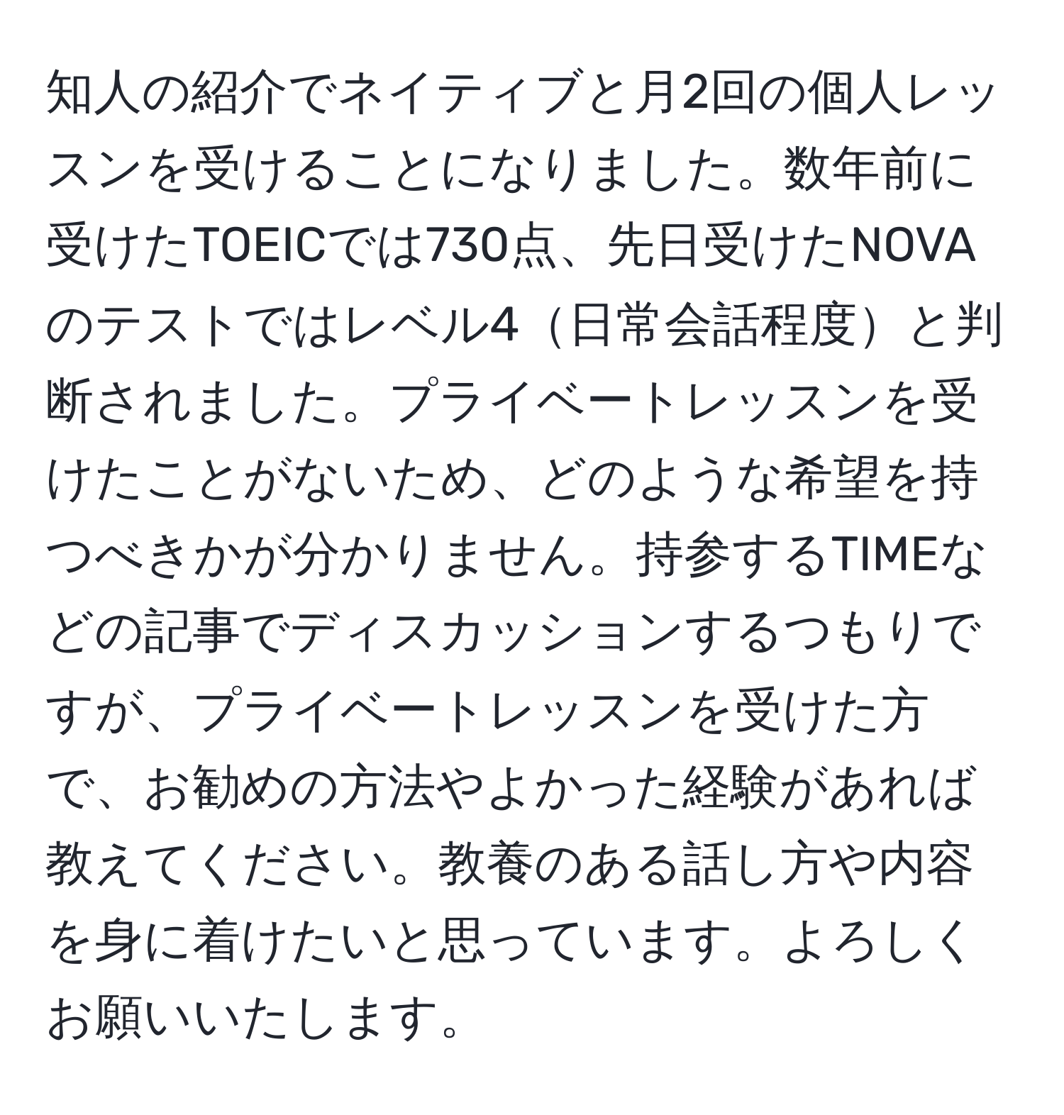 知人の紹介でネイティブと月2回の個人レッスンを受けることになりました。数年前に受けたTOEICでは730点、先日受けたNOVAのテストではレベル4日常会話程度と判断されました。プライベートレッスンを受けたことがないため、どのような希望を持つべきかが分かりません。持参するTIMEなどの記事でディスカッションするつもりですが、プライベートレッスンを受けた方で、お勧めの方法やよかった経験があれば教えてください。教養のある話し方や内容を身に着けたいと思っています。よろしくお願いいたします。