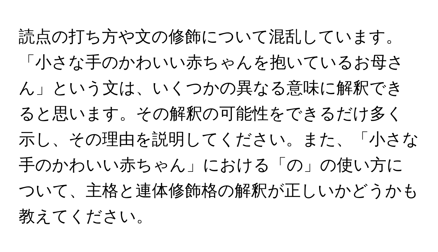 読点の打ち方や文の修飾について混乱しています。「小さな手のかわいい赤ちゃんを抱いているお母さん」という文は、いくつかの異なる意味に解釈できると思います。その解釈の可能性をできるだけ多く示し、その理由を説明してください。また、「小さな手のかわいい赤ちゃん」における「の」の使い方について、主格と連体修飾格の解釈が正しいかどうかも教えてください。