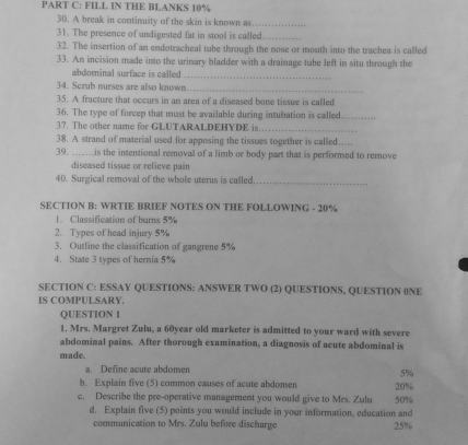 FILL IN THE BLANKS 10%
30. A break in continuity of the skin is known as._ 
31. The presence of undigested fat in stool is called._ 
32. The insertion of an endotracheal tube through the nose or mouth into the trachea is called 
33. An incision made into the urinary bladder with a drainage tube left in situ through the 
abdominal surface is called . 
_ 
34. Scrub nurses are also known 
_ 
35. A fracture that occurs in an area of a diseased bone tissue is called 
36. The type of forcep that must be available during intubation is called._ 
37. The other name for GLUTARALDEHYDE is_ 
38. A strand of material used for apposing the tissues together is called….... 
39. ______.is the intentional removal of a limb or body part that is performed to remove 
diseased tissue or relieve pain 
40. Surgical removal of the whole uterus is called_ 
SECTION B: WRTIE BRIEF NOTES ON THE FOLLOWING - 20%
1. Classification of burns 5%
2. Types of head injury 5%
3. Outline the classification of gangrene 5%
4. State 3 types of hernia 5%
SECTION C: ESSAY QUESTIONS: ANSWER TWO (2) QUESTIONS, QUESTION 0NE 
IS COMPULSARY. 
QUESTION 1 
1. Mrs. Margret Zulu, a 60year old marketer is admitted to your ward with severe 
abdominal pains. After thorough examination, a diagnosis of acute abdominal is 
made. 
a. Define acute abdomen
5%
b. Explain five (5) common causes of acute abdomen 20%
c. Describe the pre-operative management you would give to Mrs. Zulu 50%
d. Explain five (5) points you would include in your information, education and 
communication to Mrs. Zulu before discharge 25%