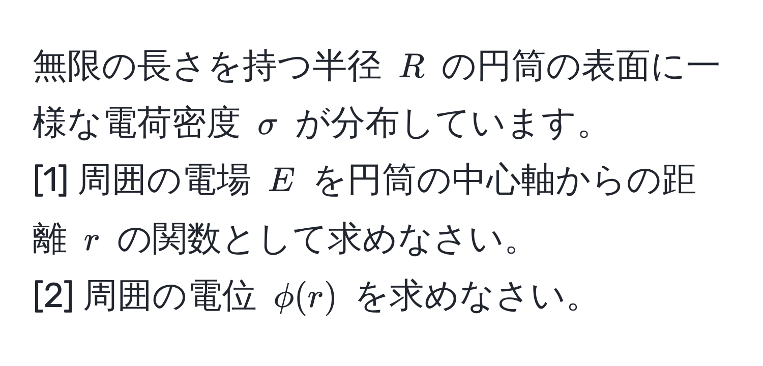 無限の長さを持つ半径 $R$ の円筒の表面に一様な電荷密度 $sigma$ が分布しています。  
[1] 周囲の電場 $E$ を円筒の中心軸からの距離 $r$ の関数として求めなさい。  
[2] 周囲の電位 $phi(r)$ を求めなさい。